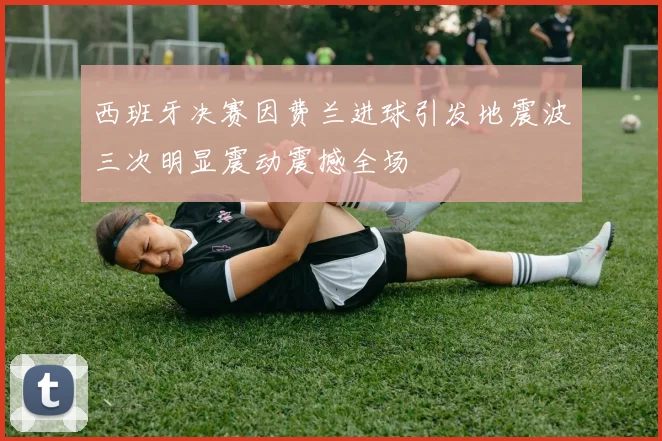 西班牙决赛因费兰进球引发地震波三次明显震动震撼全场