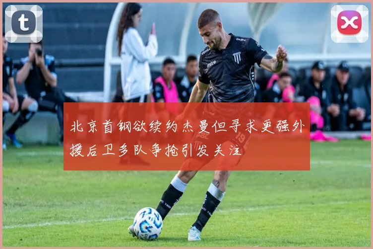 北京首钢欲续约杰曼但寻求更强外援后卫多队争抢引发关注