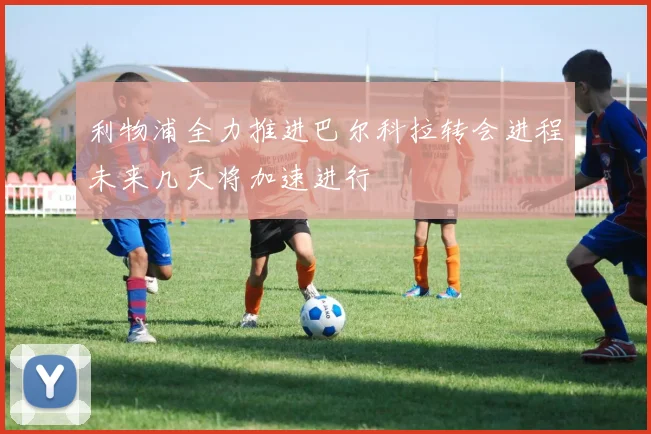 利物浦全力推进巴尔科拉转会进程未来几天将加速进行