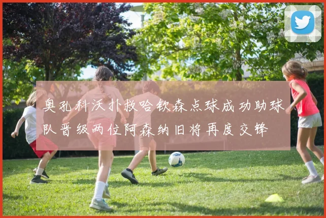 奥孔科沃扑救哈钦森点球成功助球队晋级两位阿森纳旧将再度交锋
