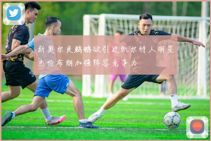 新奥尔良鹈鹕欲引进凯尔特人明星杰伦布朗加强阵容竞争力