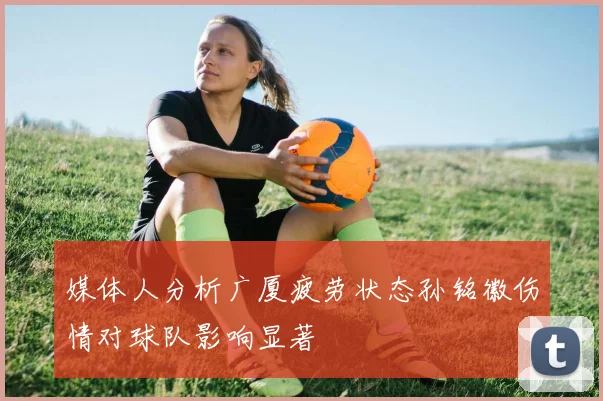媒体人分析广厦疲劳状态孙铭徽伤情对球队影响显著