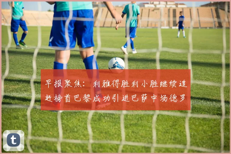 早报聚焦:利雅得胜利小胜继续追赶榜首巴黎成功引进巴萨中场德罗