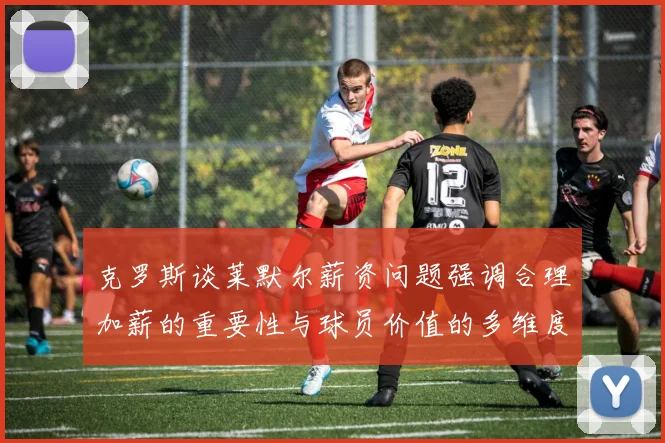 克罗斯谈莱默尔薪资问题强调合理加薪的重要性与球员价值的多维度分析
