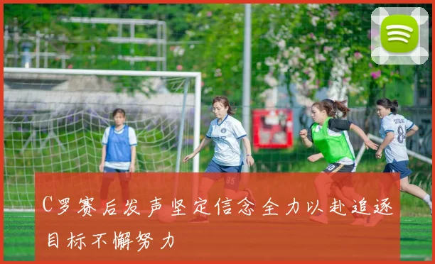 C罗赛后发声坚定信念全力以赴追逐目标不懈努力