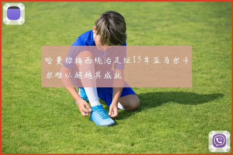 哈曼称梅西统治足坛15年亚马尔卡尔难以超越其成就