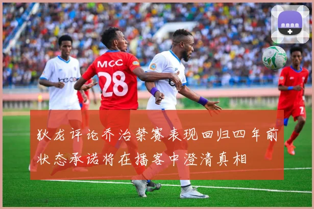 狄龙评论乔治禁赛表现回归四年前状态承诺将在播客中澄清真相