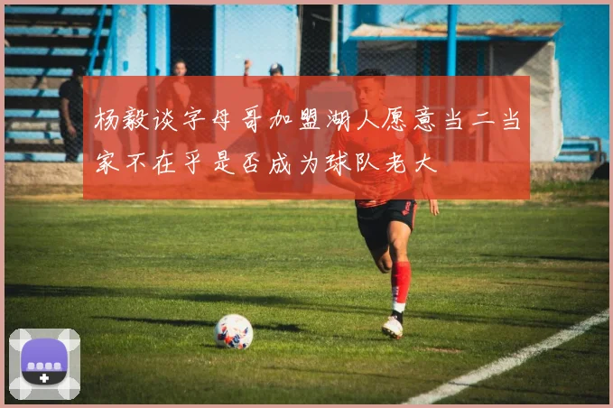 杨毅谈字母哥加盟湖人愿意当二当家不在乎是否成为球队老大