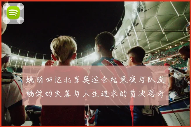 姚明回忆北京奥运会结束夜与队友畅饮的失落与人生追求的首次思考