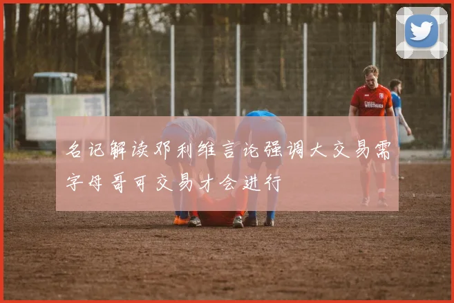 名记解读邓利维言论强调大交易需字母哥可交易才会进行