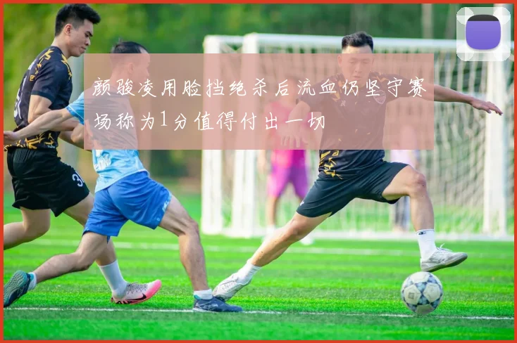 颜骏凌用脸挡绝杀后流血仍坚守赛场称为1分值得付出一切