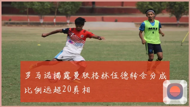 罗马诺揭露曼联格林伍德转会分成比例远超20真相