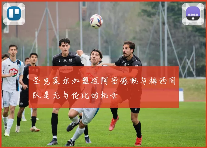 圣克莱尔加盟迈阿密感慨与梅西同队是无与伦比的机会